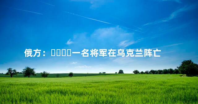 俄方：一名将军在乌克兰阵亡